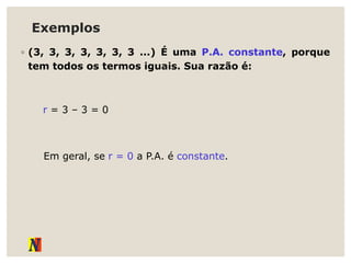 Exemplos
◦ (3, 3, 3, 3, 3, 3, 3 ...) É uma P.A. constante, porque
tem todos os termos iguais. Sua razão é:
r = 3 – 3 = 0
Em geral, se r = 0 a P.A. é constante.
 