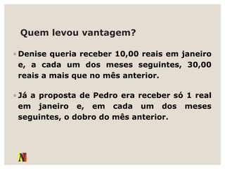 Quem levou vantagem?
◦ Denise queria receber 10,00 reais em janeiro
e, a cada um dos meses seguintes, 30,00
reais a mais que no mês anterior.
◦ Já a proposta de Pedro era receber só 1 real
em janeiro e, em cada um dos meses
seguintes, o dobro do mês anterior.
 