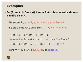 Exemplos
◦ Se (2, m + 1, 3m – 4) é uma P.A., obter o valor de m e
a razão da P.A.
Na sucessão, a1 = 2, a2 = m + 1 e a3 = 3m – 4
Se ela é uma P.A., deve ser: a2 – a1 = a3 – a2
⇒ m + 1 – 2 = 3m – 4 – (m + 1)
⇒ m – 1 = 3m – 4 – m – 1 ⇒ m – 1 = 2m – 5
⇒ m – 1 = 2m – 5 ⇒ – m = – 4 ⇒ m = 4
Para m = 4, a P.A. é (2, 5, 8), de razão 3.
 