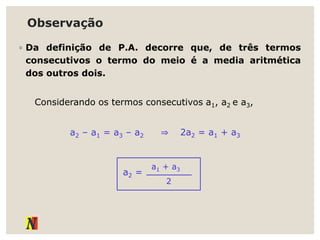 Observação
◦ Da definição de P.A. decorre que, de três termos
consecutivos o termo do meio é a media aritmética
dos outros dois.
Considerando os termos consecutivos a1, a2 e a3,
a2 – a1 = a3 – a2 ⇒ 2a2 = a1 + a3
a2 =
a1 + a3
2
 