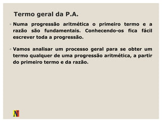 Termo geral da P.A.
◦ Numa progressão aritmética o primeiro termo e a
razão são fundamentais. Conhecendo-os fica fácil
escrever toda a progressão.
◦ Vamos analisar um processo geral para se obter um
termo qualquer de uma progressão aritmética, a partir
do primeiro termo e da razão.
 