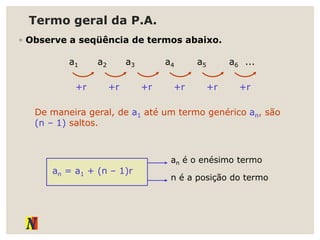 Termo geral da P.A.
◦ Observe a seqüência de termos abaixo.
a1 a2 a3 a4 a5 a6 ...
+r +r +r +r +r +r
De maneira geral, de a1 até um termo genérico an, são
(n – 1) saltos.
an = a1 + (n – 1)r
an é o enésimo termo
n é a posição do termo
 