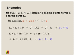 Exemplos
◦ Na P.A. (–2, 1, 4, ...) calcular o décimo quinto termo e
o termo geral an.
Na sucessão, a1 = –2 e r = 4 – 1 = 3
a15 = a1 + 14r = –2 + 14.3 = –2 + 42 ⇒ a15 = 40
an = a1 + (n – 1)r = –2 + (n – 1) . 3
⇒ an = –2 + 3n – 3 ⇒ an = –5 + 3n
 