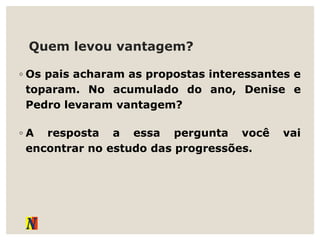 Quem levou vantagem?
◦ Os pais acharam as propostas interessantes e
toparam. No acumulado do ano, Denise e
Pedro levaram vantagem?
◦ A resposta a essa pergunta você vai
encontrar no estudo das progressões.
 
