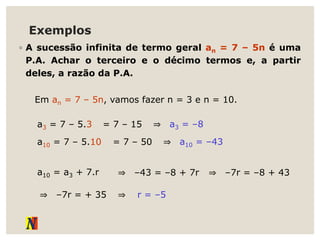Exemplos
◦ A sucessão infinita de termo geral an = 7 – 5n é uma
P.A. Achar o terceiro e o décimo termos e, a partir
deles, a razão da P.A.
Em an = 7 – 5n, vamos fazer n = 3 e n = 10.
a3 = 7 – 5.3 = 7 – 15 ⇒ a3 = –8
a10 = 7 – 5.10 = 7 – 50 ⇒ a10 = –43
a10 = a3 + 7.r ⇒ –43 = –8 + 7r ⇒ –7r = –8 + 43
⇒ –7r = + 35 ⇒ r = –5
 
