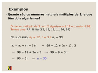 Exemplos
◦ Quanto são os números naturais múltiplos de 3, e que
têm dois algarismos?
O menor múltiplo de 3 com 2 algarismos é 12 e o maior é 99.
Temos uma P.A. finita (12, 15, 18, ..., 96, 99)
Na sucessão, a1 = 12, r = 3 e an = 99.
an = a1 + (n – 1)r ⇒ 99 = 12 + (n – 1) . 3
⇒ 99 = 12 + 3n – 3 ⇒ 99 = 9 + 3n
⇒ 90 = 3n ⇒ n = 30
 