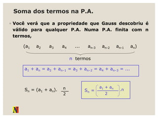 Soma dos termos na P.A.
◦ Você verá que a propriedade que Gauss descobriu é
válido para qualquer P.A. Numa P.A. finita com n
termos,
a1 + an = a2 + an–1 = a3 + an–2 = a4 + an–3 = ...
(a1 a2 a3 a4 ... an-3 an-2 an-1 an)
Sn = (a1 + an). n
2
n termos
Sn =
a1 + an
2
.n
 