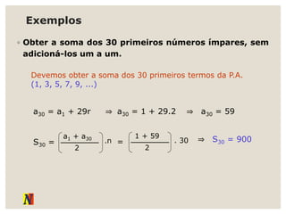 Exemplos
◦ Obter a soma dos 30 primeiros números ímpares, sem
adicioná-los um a um.
Devemos obter a soma dos 30 primeiros termos da P.A.
(1, 3, 5, 7, 9, ...)
a30 = a1 + 29r ⇒ a30 = 1 + 29.2 ⇒ a30 = 59
S30 =
a1 + a30
2
.n =
1 + 59
2
. 30 ⇒ S30 = 900
 