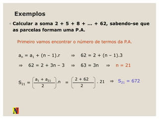 Exemplos
◦ Calcular a soma 2 + 5 + 8 + ... + 62, sabendo-se que
as parcelas formam uma P.A.
Primeiro vamos encontrar o número de termos da P.A.
an = a1 + (n – 1).r ⇒ 62 = 2 + (n – 1).3
S21 =
a1 + a21
2
.n =
2 + 62
2
. 21 ⇒ S21 = 672
⇒ 62 = 2 + 3n – 3 ⇒ 63 = 3n ⇒ n = 21
 