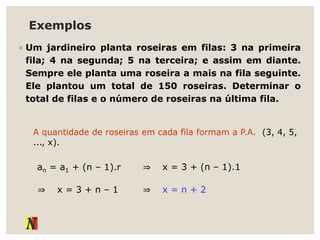 Exemplos
◦ Um jardineiro planta roseiras em filas: 3 na primeira
fila; 4 na segunda; 5 na terceira; e assim em diante.
Sempre ele planta uma roseira a mais na fila seguinte.
Ele plantou um total de 150 roseiras. Determinar o
total de filas e o número de roseiras na última fila.
A quantidade de roseiras em cada fila formam a P.A. (3, 4, 5,
..., x).
an = a1 + (n – 1).r ⇒ x = 3 + (n – 1).1
⇒ x = 3 + n – 1 ⇒ x = n + 2
 