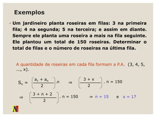 Exemplos
◦ Um jardineiro planta roseiras em filas: 3 na primeira
fila; 4 na segunda; 5 na terceira; e assim em diante.
Sempre ele planta uma roseira a mais na fila seguinte.
Ele plantou um total de 150 roseiras. Determinar o
total de filas e o número de roseiras na última fila.
A quantidade de roseiras em cada fila formam a P.A. (3, 4, 5,
..., x).
Sn =
a1 + an
2
.n ⇒
3 + x
2
. n = 150
⇒
3 + n + 2
2
. n = 150 ⇒ n = 15 e x = 17
 