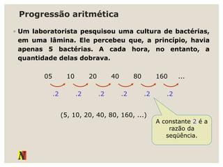 Progressão aritmética
◦ Um laboratorista pesquisou uma cultura de bactérias,
em uma lâmina. Ele percebeu que, a princípio, havia
apenas 5 bactérias. A cada hora, no entanto, a
quantidade delas dobrava.
05 10 20 40 80 160 ...
.2 .2 .2 .2 .2 .2
(5, 10, 20, 40, 80, 160, ...)
A constante 2 é a
razão da
seqüência.
 