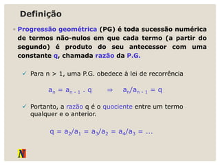 Definição
◦ Progressão geométrica (PG) é toda sucessão numérica
de termos não-nulos em que cada termo (a partir do
segundo) é produto do seu antecessor com uma
constante q, chamada razão da P.G.
 Para n > 1, uma P.G. obedece à lei de recorrência
an = an - 1 . q ⇒ an/an - 1 = q
 Portanto, a razão q é o quociente entre um termo
qualquer e o anterior.
q = a2/a1 = a3/a2 = a4/a3 = ...
 