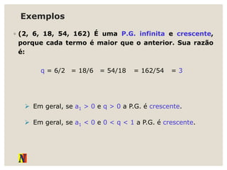 Exemplos
◦ (2, 6, 18, 54, 162) É uma P.G. infinita e crescente,
porque cada termo é maior que o anterior. Sua razão
é:
q = 6/2 = 18/6 = 54/18 = 162/54 = 3
 Em geral, se a1 > 0 e q > 0 a P.G. é crescente.
 Em geral, se a1 < 0 e 0 < q < 1 a P.G. é crescente.
 
