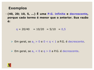 Exemplos
◦ (40, 20; 10, 5, ...) É uma P.G. infinita e decrescente,
porque cada termo é menor que o anterior. Sua razão
é:
q = 20/40 = 0,5
= 10/20 = 5/10
 Em geral, se a1 > 0 e 0 < q < 1 a P.G. é decrescente.
 Em geral, se a1 < 0 e q > 0 a P.G. é decrescente.
 
