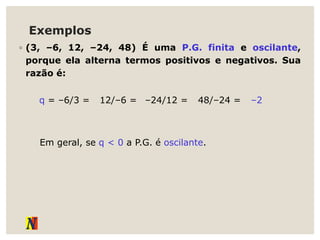 Exemplos
◦ (3, –6, 12, –24, 48) É uma P.G. finita e oscilante,
porque ela alterna termos positivos e negativos. Sua
razão é:
q = –6/3 =
Em geral, se q < 0 a P.G. é oscilante.
12/–6 = –24/12 = 48/–24 = –2
 