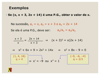 Exemplos
◦ Se (x, x + 3, 2x + 14) é uma P.G., obter o valor de x.
Na sucessão, a1 = x, a2 = x + 3 e a3 = 2x + 14
Se ela é uma P.G., deve ser: a2/a1 = a3/a2
x + 3
x
=
2x + 14
x + 3
⇒ (x + 3)2 = x(2x + 14)
⇒ x2 + 6x + 9 = 2x2 + 14x ⇒ x2 + 8x – 9 = 0
⇒ x’ = –9 ou x” = 1
(1, 4, 16)
q = 4
(–9, –6, –4)
q = 2/3
 