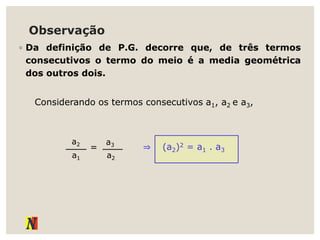 Observação
◦ Da definição de P.G. decorre que, de três termos
consecutivos o termo do meio é a media geométrica
dos outros dois.
Considerando os termos consecutivos a1, a2 e a3,
⇒ (a2)2 = a1 . a3
a2
a1
=
a3
a2
 