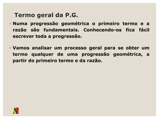 Termo geral da P.G.
◦ Numa progressão geométrica o primeiro termo e a
razão são fundamentais. Conhecendo-os fica fácil
escrever toda a progressão.
◦ Vamos analisar um processo geral para se obter um
termo qualquer de uma progressão geométrica, a
partir do primeiro termo e da razão.
 