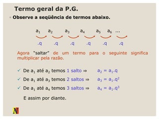 Termo geral da P.G.
◦ Observe a seqüência de termos abaixo.
a1 a2 a3 a4 a5 a6 ...
.q .q .q .q .q .q
Agora “saltar” de um termo para o seguinte significa
multiplicar pela razão.
 De a1 até a2 temos 1 salto ⇒ a2 = a1.q
 De a1 até a3 temos 2 saltos ⇒ a3 = a1.q2
 De a1 até a4 temos 3 saltos ⇒ a4 = a1.q3
E assim por diante.
 