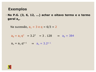 Exemplos
◦ Na P.G. (3, 6, 12, ...) achar o oitavo termo e o termo
geral an.
Na sucessão, a1 = 3 e q = 6/3 = 2
a8 = a1
.q7 = 3.27 = 3 . 128 ⇒ a8 = 384
an = a1.qn–1
⇒ an = 3.2n–1
 
