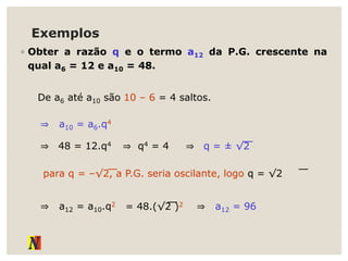 Exemplos
◦ Obter a razão q e o termo a12 da P.G. crescente na
qual a6 = 12 e a10 = 48.
De a6 até a10 são 10 – 6 = 4 saltos.
⇒ a10 = a6.q4
⇒ 48 = 12.q4 ⇒ q4 = 4 ⇒ q = ± √2
para q = –√2, a P.G. seria oscilante, logo q = √2
⇒ a12 = a10.q2 = 48.(√2 )2 ⇒ a12 = 96
 