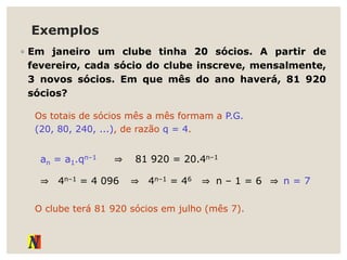 Exemplos
◦ Em janeiro um clube tinha 20 sócios. A partir de
fevereiro, cada sócio do clube inscreve, mensalmente,
3 novos sócios. Em que mês do ano haverá, 81 920
sócios?
Os totais de sócios mês a mês formam a P.G.
(20, 80, 240, ...), de razão q = 4.
an = a1.qn–1 ⇒ 81 920 = 20.4n–1
⇒ 4n–1 = 4 096 ⇒ 4n–1 = 46 ⇒ n – 1 = 6 ⇒ n = 7
O clube terá 81 920 sócios em julho (mês 7).
 