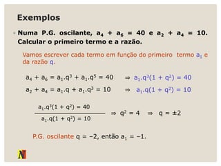Exemplos
◦ Numa P.G. oscilante, a4 + a6 = 40 e a2 + a4 = 10.
Calcular o primeiro termo e a razão.
Vamos escrever cada termo em função do primeiro termo a1 e
da razão q.
a4 + a6 = a1.q3 + a1.q5 = 40 ⇒ a1.q3(1 + q2) = 40
a2 + a4 = a1.q + a1.q3 = 10 ⇒ a1.q(1 + q2) = 10
a1.q(1 + q2) = 10
a1.q3(1 + q2) = 40
⇒ q2 = 4 ⇒ q = ±2
P.G. oscilante q = –2, então a1 = –1.
 