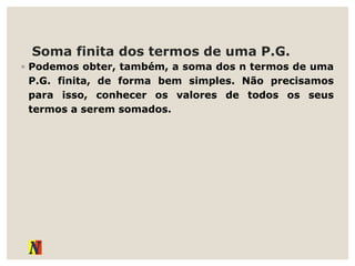 Soma finita dos termos de uma P.G.
◦ Podemos obter, também, a soma dos n termos de uma
P.G. finita, de forma bem simples. Não precisamos
para isso, conhecer os valores de todos os seus
termos a serem somados.
 