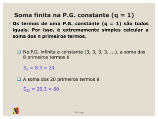 Soma finita na P.G. constante (q = 1)
◦ Os termos de uma P.G. constante (q = 1) são todos
iguais. Por isso, é extremamente simples calcular a
soma dos n primeiros termos.
Prof. Jorge
 Na P.G. infinita e constante (3, 3, 3, 3, ...), a soma dos
8 primeiros termos é
S8 = 8.3 = 24
 A soma dos 20 primeiros termos é
S20 = 20.3 = 60
 