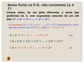 Soma finita na P.G. não-constante (q ≠
1)
◦ Vamos obter, de um jeito diferente, a soma das
potências de 2, com expoentes naturais de um até
dez: 21 + 22 + 23 + ... + 29 + 210.
A expressão (21 + 22 + 23 + ... + 29 + 210) representa a soma
dos dez termos de uma P.G., onde a1 = 2 e q = 2.
S = 21 + 22 + 23 + ... + 29 + 210 (A)
2.S = 2.21 + 2.22 + 2.23 + ... + 2.29 + 2.210
(B)
2.S = 22 + 23 + 24 + ... + 210 + 211
 