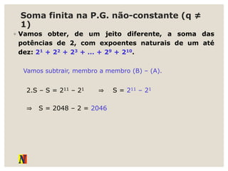 Soma finita na P.G. não-constante (q ≠
1)
◦ Vamos obter, de um jeito diferente, a soma das
potências de 2, com expoentes naturais de um até
dez: 21 + 22 + 23 + ... + 29 + 210.
Vamos subtrair, membro a membro (B) – (A).
2.S – S = 211 – 21 ⇒ S = 211 – 21
⇒ S = 2048 – 2 = 2046
 