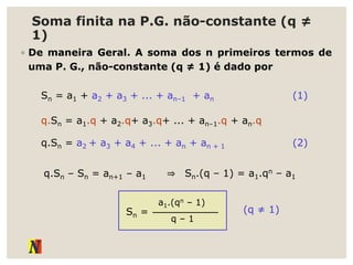 Soma finita na P.G. não-constante (q ≠
1)
◦ De maneira Geral. A soma dos n primeiros termos de
uma P. G., não-constante (q ≠ 1) é dado por
Sn = a1 + a2 + a3 + ... + an–1 + an
q.Sn = a1.q + a2.q+ a3.q+ ... + an–1.q + an.q
(1)
q.Sn = a2 + a3 + a4 + ... + an + an + 1 (2)
q.Sn – Sn = an+1 – a1 ⇒ Sn.(q – 1) = a1.qn – a1
Sn =
q – 1
a1.(qn – 1)
(q ≠ 1)
 