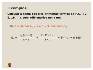 Exemplos
◦ Calcular a soma dos oito primeiros termos da P.G. (2,
6, 18, ...), sem adicioná-los um a um.
Na P.G., temos a1 = 2 e q = 3. queremos S8.
S8 =
q – 1
a1.(q8 – 1)
=
3 – 1
2.(38 – 1)
= 38 – 1 = 6 560
 