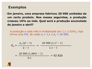 Exemplos
◦ Em janeiro, uma empresa fabricou 20 000 unidades de
um certo produto. Nos meses seguintes, a produção
cresceu 10% ao mês. Qual será a produção acumulada
de janeiro a abril?
A produção a cada mês é multiplicada por 1,1 (110%), logo
forma uma P.G. de razão q = 1,1 e a1 = 20 000.
S4 =
q – 1
a1.(q4 – 1)
=
1,1 – 1
20 000.(1,14 – 1)
=
0,1
20 000.(1,4641 – 1)
= 92 820
 