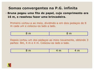 Somas convergentes na P.G. infinita
◦ Bruna pegou uma fita de papel, cujo comprimento era
16 m, e resolveu fazer uma brincadeira.
Primeiro cortou-a ao meio, dividindo-a em dois pedaços de 8
m cada um e colocou-os lado a lado.
8 m 8 m
Depois cortou um dos pedaços ao meio novamente, obtendo 3
partes: 8m, 4 m e 4 m. Colocou-os lado a lado.
8 m 4 m 4 m
 