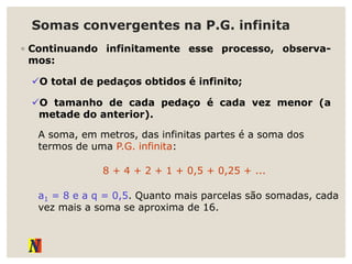 Somas convergentes na P.G. infinita
◦ Continuando infinitamente esse processo, observa-
mos:
O total de pedaços obtidos é infinito;
O tamanho de cada pedaço é cada vez menor (a
metade do anterior).
A soma, em metros, das infinitas partes é a soma dos
termos de uma P.G. infinita:
8 + 4 + 2 + 1 + 0,5 + 0,25 + ...
a1 = 8 e a q = 0,5. Quanto mais parcelas são somadas, cada
vez mais a soma se aproxima de 16.
 
