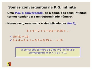Somas convergentes na P.G. infinita
◦ Uma P.G. é convergente, se a soma dos seus infinitos
termos tender para um determinado número.
◦ Nesse caso, essa soma é simbolizada por lim Sn.
8 + 4 + 2 + 1 + 0,5 + 0,25 + ...
 Lim Sn = 16
 8 + 4 + 2 + 1 + 0,5 + 0,25 + ... = 16
A soma dos termos de uma P.G. infinita é
convergente ⇔ 0 < | q | < 1.
 