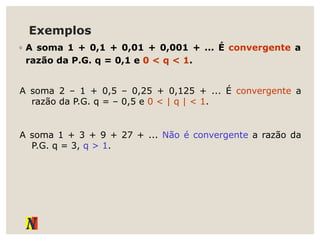 Exemplos
◦ A soma 1 + 0,1 + 0,01 + 0,001 + ... É convergente a
razão da P.G. q = 0,1 e 0 < q < 1.
A soma 2 – 1 + 0,5 – 0,25 + 0,125 + ... É convergente a
razão da P.G. q = – 0,5 e 0 < | q | < 1.
A soma 1 + 3 + 9 + 27 + ... Não é convergente a razão da
P.G. q = 3, q > 1.
 