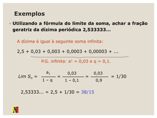 Exemplos
◦ Utilizando a fórmula do limite da soma, achar a fração
geratriz da dízima periódica 2,533333...
A dízima é igual à seguinte soma infinita:
2,5 + 0,03 + 0,003 + 0,0003 + 0,00003 + ...
P.G. infinita: a1 = 0,03 e q = 0,1.
Lim Sn =
1 – q
a1
=
1 – 0,1
0,03
=
0,9
0,03
= 1/30
2,53333... = 2,5 + 1/30 = 38/15
 