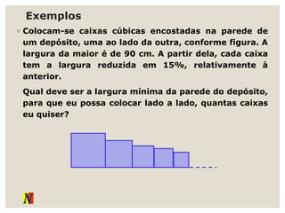 Exemplos
◦ Colocam-se caixas cúbicas encostadas na parede de
um depósito, uma ao lado da outra, conforme figura. A
largura da maior é de 90 cm. A partir dela, cada caixa
tem a largura reduzida em 15%, relativamente à
anterior.
Qual deve ser a largura mínima da parede do depósito,
para que eu possa colocar lado a lado, quantas caixas
eu quiser?
 