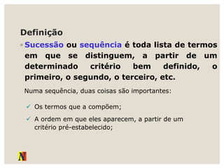 Definição
◦ Sucessão ou sequência é toda lista de termos
em que se distinguem, a partir de um
determinado critério bem definido, o
primeiro, o segundo, o terceiro, etc.
Numa sequência, duas coisas são importantes:
 Os termos que a compõem;
 A ordem em que eles aparecem, a partir de um
critério pré-estabelecido;
 
