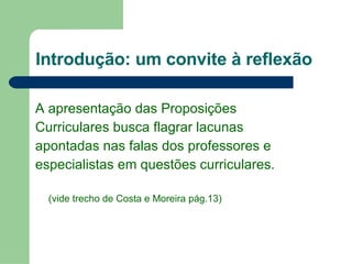 Introdução: um convite à reflexão A apresentação das Proposições  Curriculares busca flagrar lacunas  apontadas nas falas dos professores e  especialistas em questões curriculares.  (vide trecho de Costa e Moreira pág.13) 