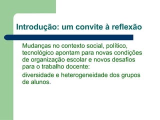 Introdução: um convite à reflexão Mudanças no contexto social, político, tecnológico apontam para novas condições de organização escolar e novos desafios para o trabalho docente:  diversidade e heterogeneidade dos grupos de alunos . 