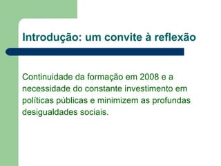Introdução: um convite à reflexão Continuidade da formação em 2008 e a  necessidade do constante investimento em  políticas públicas e minimizem as profundas desigualdades sociais.  