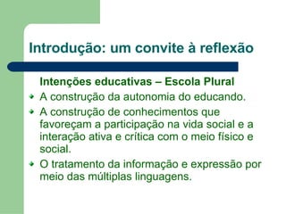 Introdução: um convite à reflexão Intenções educativas – Escola Plural A construção da autonomia do educando. A construção de conhecimentos que favoreçam a participação na vida social e a interação ativa e crítica com o meio físico e social. O tratamento da informação e expressão por meio das múltiplas linguagens. 