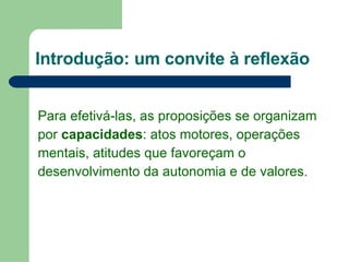 Introdução: um convite à reflexão Para efetivá-las, as proposições se organizam  por  capacidades : atos motores, operações  mentais, atitudes que favoreçam o desenvolvimento da autonomia e de valores. 