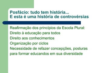 Posfácio: tudo tem história... E esta é uma história de controvérsias Reafirmação dos princípios da Escola Plural: Direito à educação para todos Direito aos conhecimentos  Organização por ciclos Necessidade de refazer concepções, posturas para formar educandos em sua diversidade 