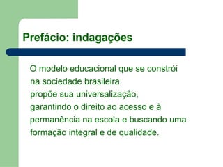   O modelo educacional que se constrói na sociedade brasileira propõe sua universalização,  garantindo o direito ao acesso e à  permanência na escola e buscando uma  formação integral e de qualidade. Prefácio: indagações 