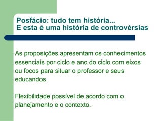 Posfácio: tudo tem história... E esta é uma história de controvérsias As proposições apresentam os conhecimentos essenciais por ciclo e ano do ciclo com eixos  ou focos para situar o professor e seus  educandos. Flexibilidade possível de acordo com o planejamento e o contexto. 